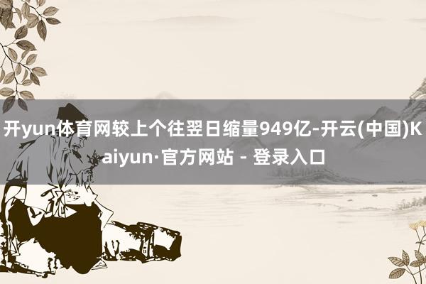 开yun体育网较上个往翌日缩量949亿-开云(中国)Kaiyun·官方网站 - 登录入口