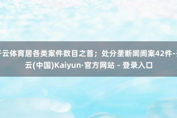 开云体育居各类案件数目之首;处分垄断阛阓案42件-开云(中国)Kaiyun·官方网站 - 登录入口