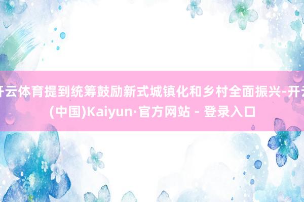 开云体育提到统筹鼓励新式城镇化和乡村全面振兴-开云(中国)Kaiyun·官方网站 - 登录入口