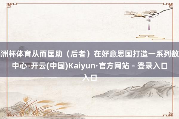 欧洲杯体育从而匡助（后者）在好意思国打造一系列数据中心-开云(中国)Kaiyun·官方网站 - 登录入口